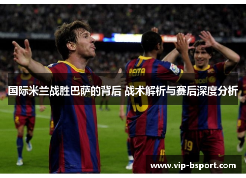 国际米兰战胜巴萨的背后 战术解析与赛后深度分析
