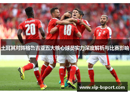 土耳其对阵格鲁吉亚五大核心球员实力深度解析与比赛影响