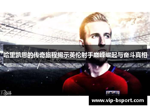哈里凯恩的传奇旅程揭示英伦射手巅峰崛起与奋斗真相